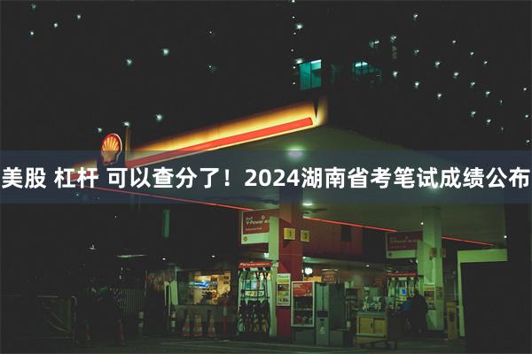 美股 杠杆 可以查分了！2024湖南省考笔试成绩公布