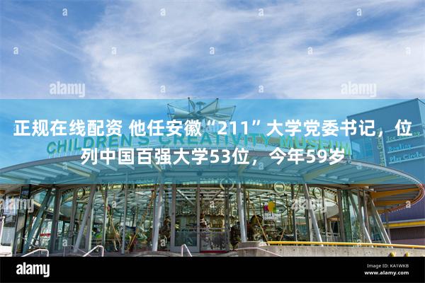 正规在线配资 他任安徽“211”大学党委书记，位列中国百强大学53位，今年59岁