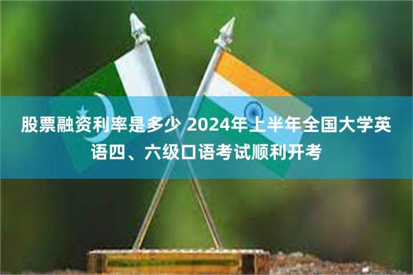 股票融资利率是多少 2024年上半年全国大学英语四、六级口语考试顺利开考