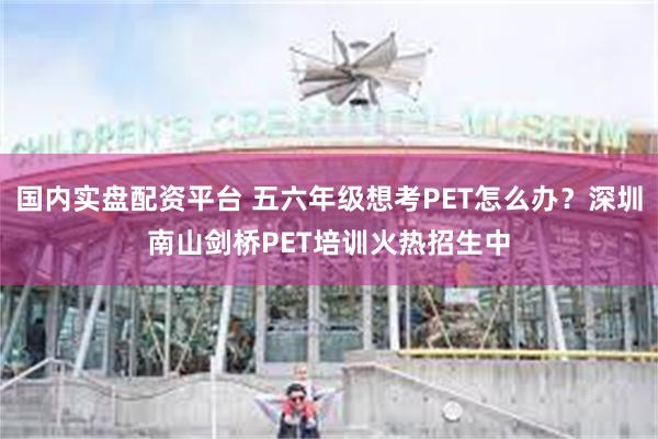 国内实盘配资平台 五六年级想考PET怎么办？深圳南山剑桥PET培训火热招生中