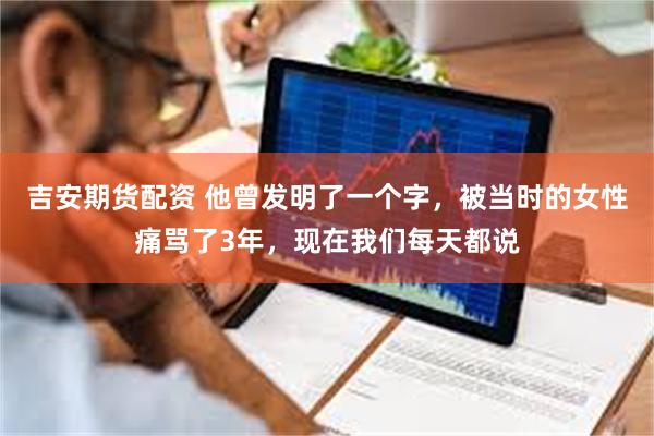 吉安期货配资 他曾发明了一个字，被当时的女性痛骂了3年，现在我们每天都说