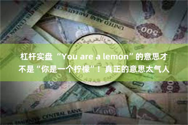 杠杆实盘 “You are a lemon”的意思才不是“你是一个柠檬”！真正的意思太气人