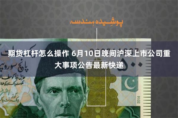 期货杠杆怎么操作 6月10日晚间沪深上市公司重大事项公告最新快递