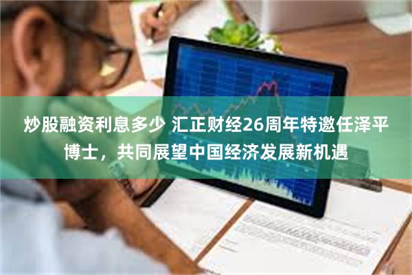 炒股融资利息多少 汇正财经26周年特邀任泽平博士，共同展望中国经济发展新机遇