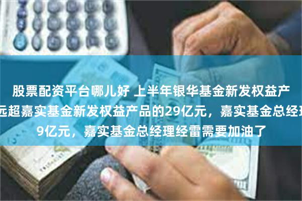 股票配资平台哪儿好 上半年银华基金新发权益产品规模49亿元，远超嘉实基金新发权益产品的29亿元，嘉实基金总经理经雷需要加油了