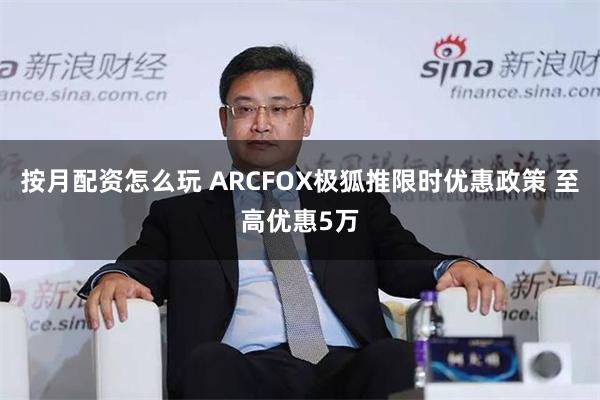 按月配资怎么玩 ARCFOX极狐推限时优惠政策 至高优惠5万