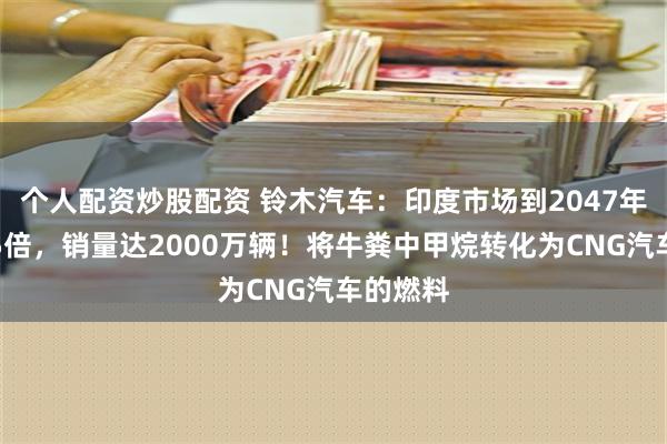 个人配资炒股配资 铃木汽车：印度市场到2047年将增长5倍，销量达2000万辆！将牛粪中甲烷转化为CNG汽车的燃料