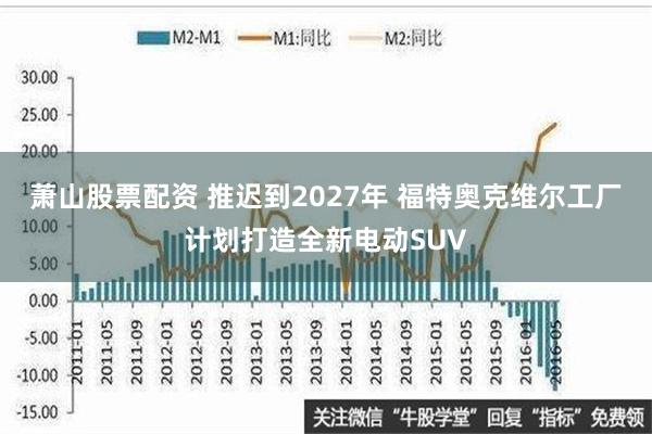 萧山股票配资 推迟到2027年 福特奥克维尔工厂计划打造全新电动SUV