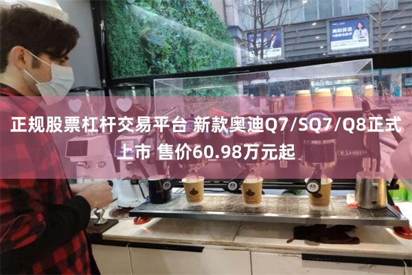 正规股票杠杆交易平台 新款奥迪Q7/SQ7/Q8正式上市 售价60.98万元起