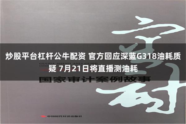 炒股平台杠杆公牛配资 官方回应深蓝G318油耗质疑 7月21日将直播测油耗