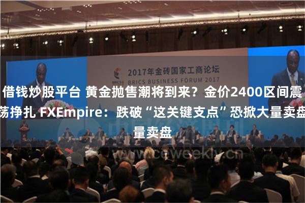 借钱炒股平台 黄金抛售潮将到来？金价2400区间震荡挣扎 FXEmpire：跌破“这关键支点”恐掀大量卖盘