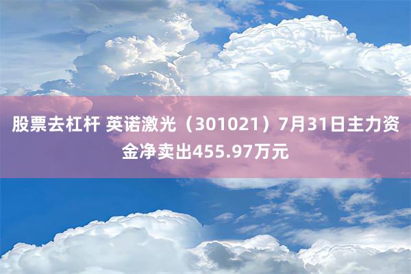 股票去杠杆 英诺激光（301021）7月31日主力资金净卖出455.97万元