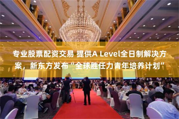 专业股票配资交易 提供A Level全日制解决方案，新东方发布“全球胜任力青年培养计划”