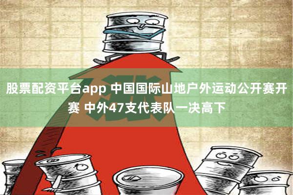 股票配资平台app 中国国际山地户外运动公开赛开赛 中外47支代表队一决高下