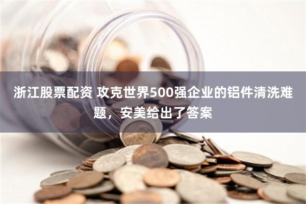 浙江股票配资 攻克世界500强企业的铝件清洗难题，安美给出了答案