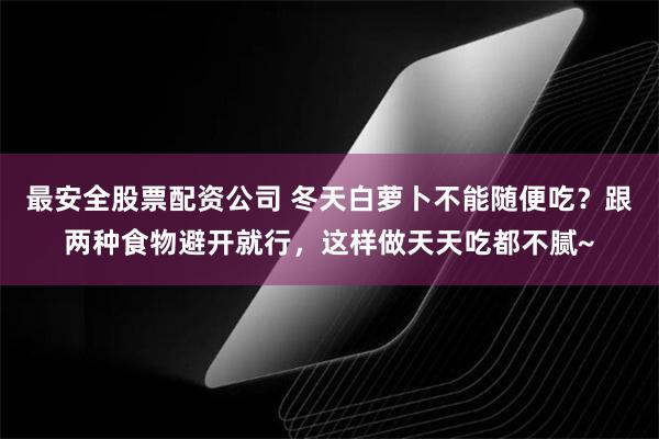 最安全股票配资公司 冬天白萝卜不能随便吃？跟两种食物避开就行，这样做天天吃都不腻~