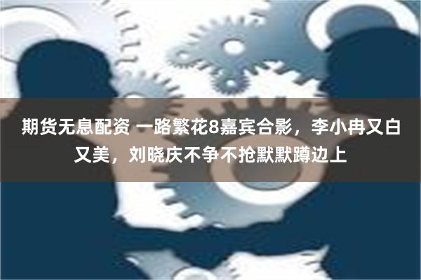 期货无息配资 一路繁花8嘉宾合影，李小冉又白又美，刘晓庆不争不抢默默蹲边上