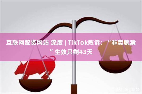 互联网配资网站 深度 | TikTok败诉：“非卖就禁”生效只剩43天