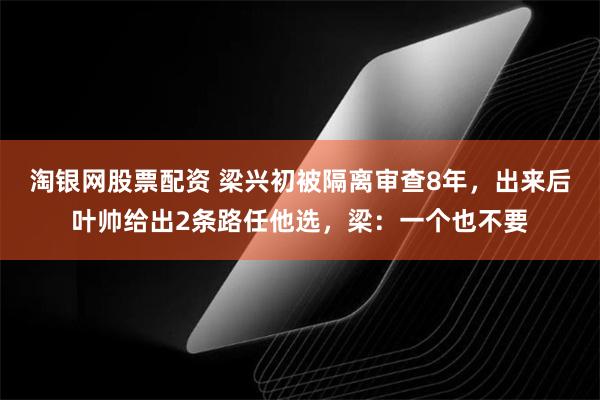 淘银网股票配资 梁兴初被隔离审查8年，出来后叶帅给出2条路任他选，梁：一个也不要