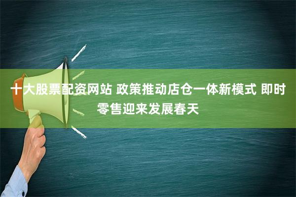 十大股票配资网站 政策推动店仓一体新模式 即时零售迎来发展春天