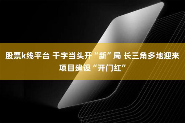 股票k线平台 干字当头开“新”局 长三角多地迎来项目建设“开门红”